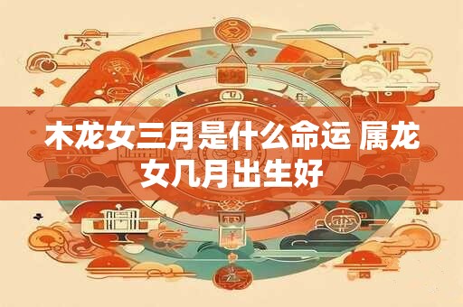 木龙女三月是什么命运 属龙女几月出生好