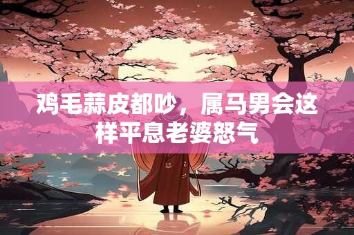 鸡毛蒜皮都吵，属马男会这样平息老婆怒气