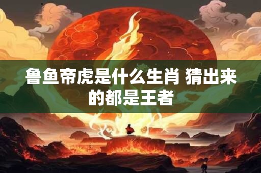 鲁鱼帝虎是什么生肖 猜出来的都是王者
