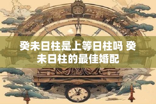 癸未日柱是上等日柱吗 癸未日柱的最佳婚配