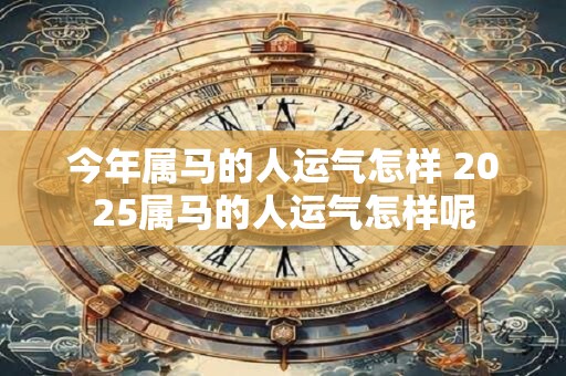 今年属马的人运气怎样 2025属马的人运气怎样呢