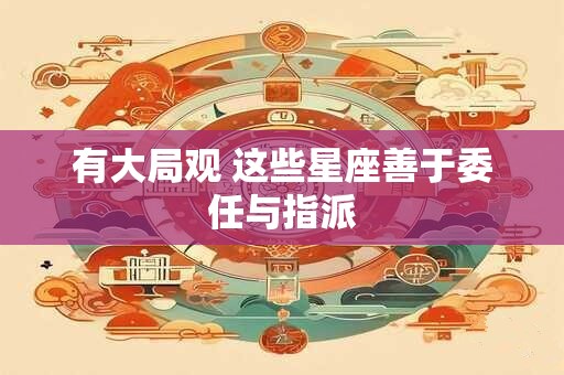 详细阅读:有大局观 这些星座善于委任与指派 有大局观 这些星座善于委任与指派