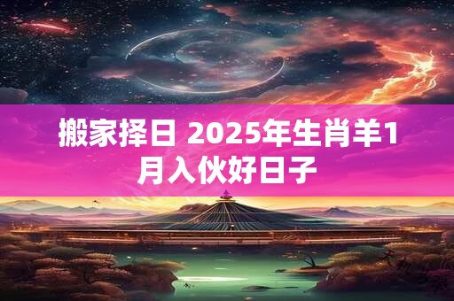 搬家择日 2025年生肖羊1月入伙好日子