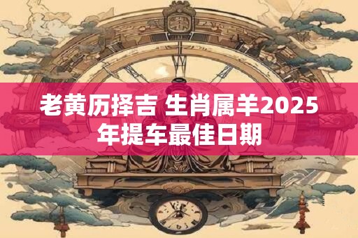 老黄历择吉 生肖属羊2025年提车最佳日期