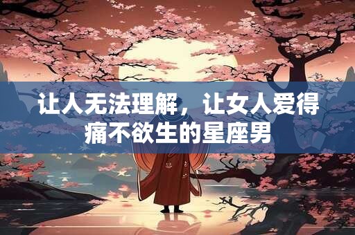 让人无法理解，让女人爱得痛不欲生的星座男