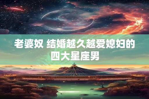 老婆奴 结婚越久越爱媳妇的四大星座男