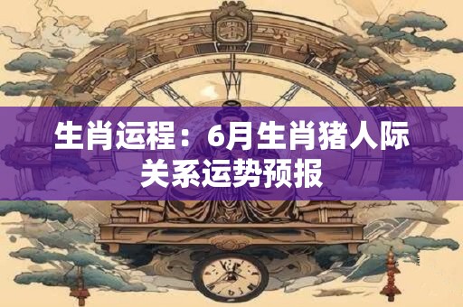 生肖运程：6月生肖猪人际关系运势预报