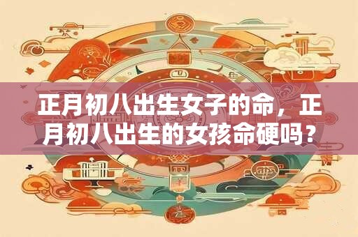 正月初八出生女子的命，正月初八出生的女孩命硬吗？