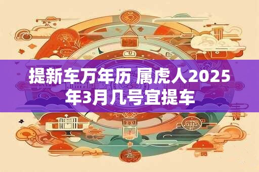 提新车万年历 属虎人2025年3月几号宜提车