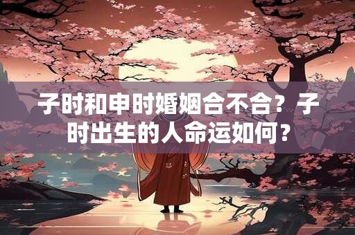子时和申时婚姻合不合？子时出生的人命运如何？