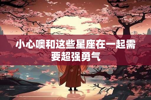 小心噢和这些星座在一起需要超强勇气
