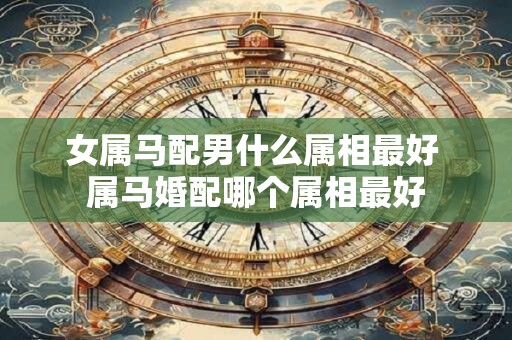女属马配男什么属相最好 属马婚配哪个属相最好