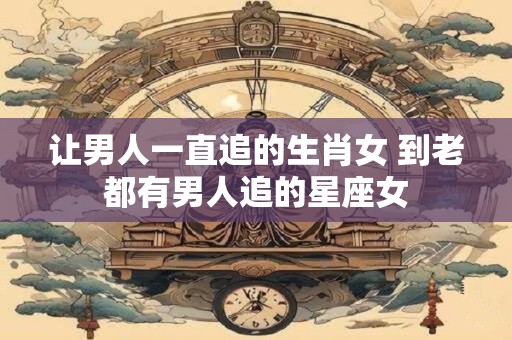 让男人一直追的生肖女 到老都有男人追的星座女