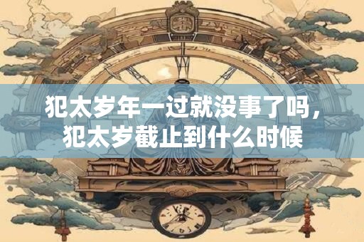 犯太岁年一过就没事了吗，犯太岁截止到什么时候