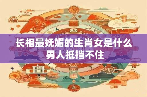 长相最妩媚的生肖女是什么 男人抵挡不住