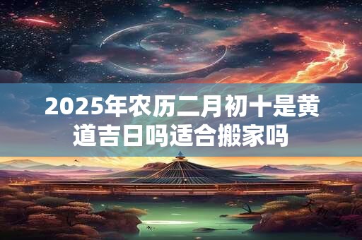 2025年农历二月初十是黄道吉日吗适合搬家吗