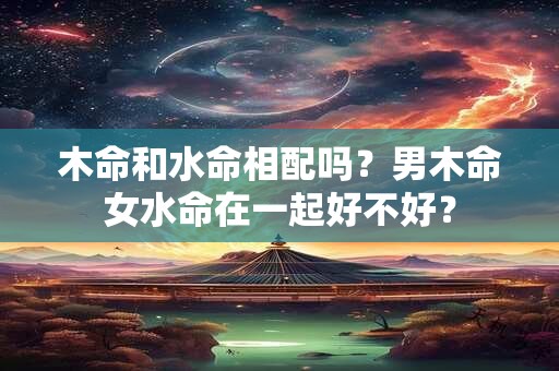 木命和水命相配吗?男木命女水命在一起好不好? 木命和水命相配吗?男木命女水命在一起好不好?