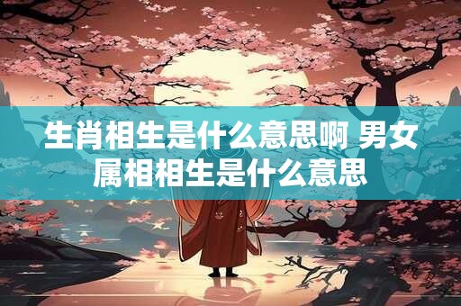 生肖相生是什么意思啊 男女属相相生是什么意思