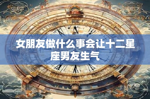 女朋友做什么事会让十二星座男友生气