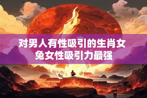 对男人有性吸引的生肖女 兔女性吸引力最强