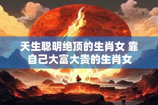 天生聪明绝顶的生肖女 靠自己大富大贵的生肖女