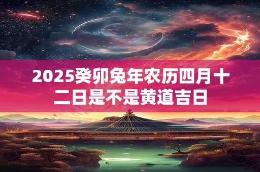 2025癸卯兔年农历四月十二日是不是黄道吉日