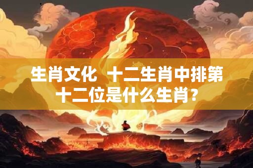 生肖文化  十二生肖中排第十二位是什么生肖？