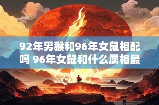 92年男猴和96年女鼠相配吗 96年女鼠和什么属相最配