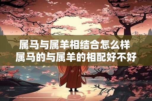 属马与属羊相结合怎么样 属马的与属羊的相配好不好