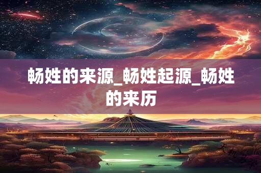 畅姓的来源_畅姓起源_畅姓的来历