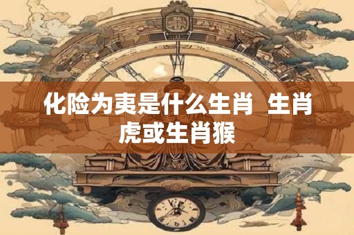 化险为夷是什么生肖  生肖虎或生肖猴