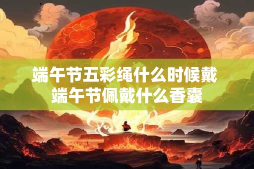 端午节五彩绳什么时候戴 端午节佩戴什么香囊