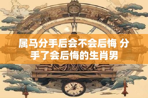 属马分手后会不会后悔 分手了会后悔的生肖男