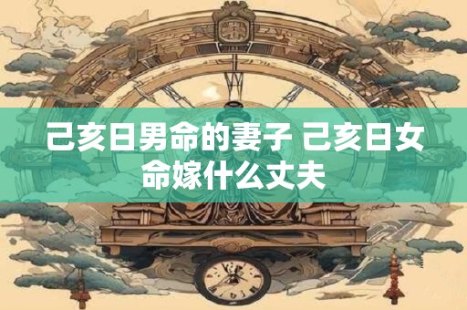 己亥日男命的妻子 己亥日女命嫁什么丈夫