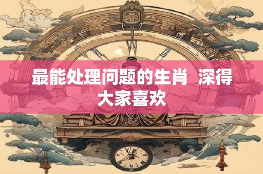 最能处理问题的生肖 深得大家喜欢 最能处理问题的生肖 深得大家喜欢