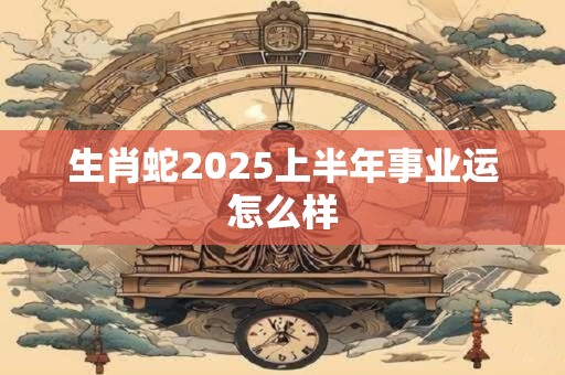 生肖蛇2025上半年事业运怎么样