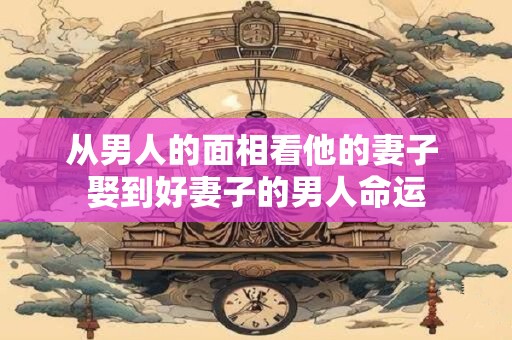从男人的面相看他的妻子 娶到好妻子的男人命运