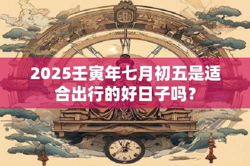 2025壬寅年七月初五是适合出行的好日子吗？