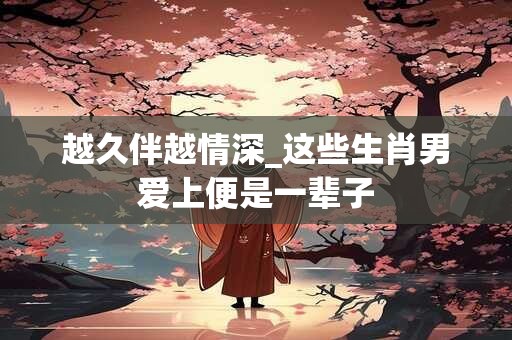 越久伴越情深_这些生肖男爱上便是一辈子