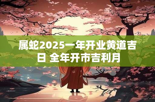 详细阅读:属蛇2025一年开业黄道吉日 全年开市吉利月 属蛇2025一年开业黄道吉日 全年开市吉利月