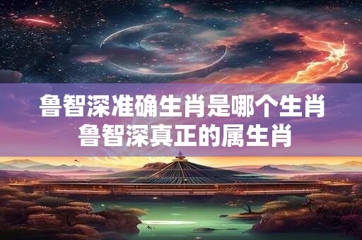 鲁智深准确生肖是哪个生肖 鲁智深真正的属生肖