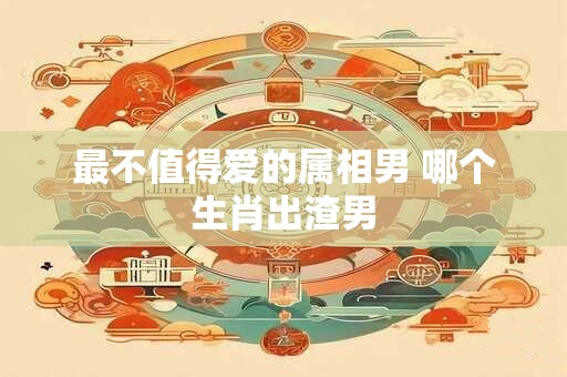 最不值得爱的属相男 哪个生肖出渣男