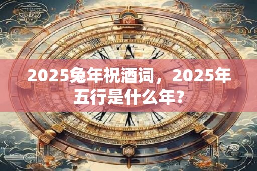 2025兔年祝酒词，2025年五行是什么年？