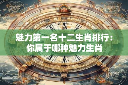 魅力第一名十二生肖排行：你属于哪种魅力生肖