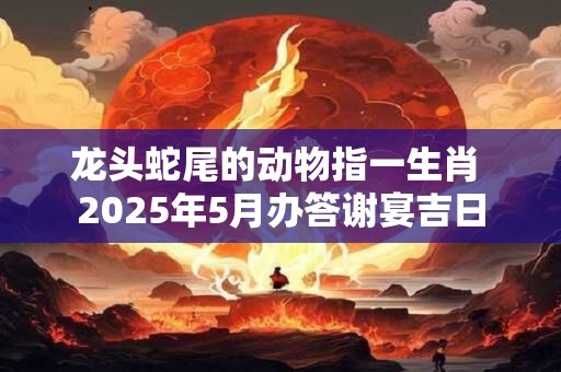 龙头蛇尾的动物指一生肖 2025年5月办答谢宴吉日