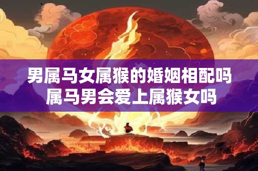 男属马女属猴的婚姻相配吗 属马男会爱上属猴女吗