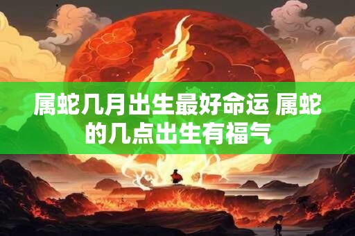 属蛇几月出生最好命运 属蛇的几点出生有福气