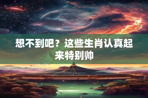 想不到吧？这些生肖认真起来特别帅
