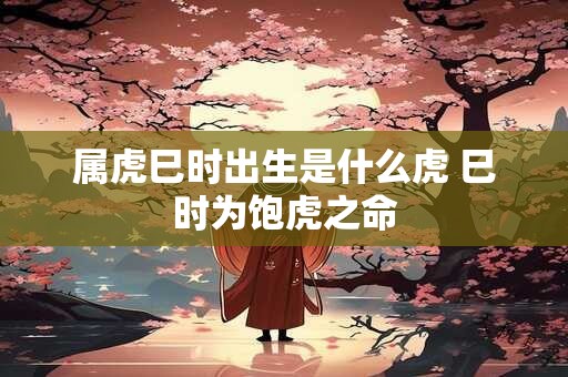 属虎巳时出生是什么虎 巳时为饱虎之命