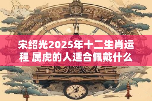 宋绍光2025年十二生肖运程 属虎的人适合佩戴什么生肖